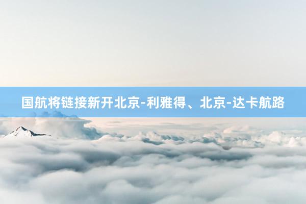 国航将链接新开北京-利雅得、北京-达卡航路